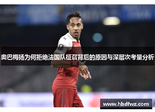 奥巴梅扬为何拒绝法国队征召背后的原因与深层次考量分析 奥巴梅扬为何拒绝法国队征召背后的原因与深层次考量分析